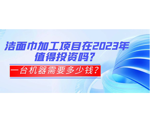 潔面巾加工項目在2023年值得投資嗎？一臺機器需要多少錢？
