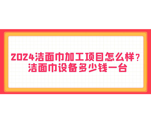 2024潔面巾加工項目怎么樣？潔面巾設備多少錢一臺