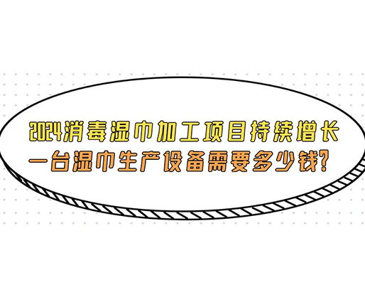 2024消毒濕巾加工項目持續增長， 一臺濕巾生產設備需要多少錢