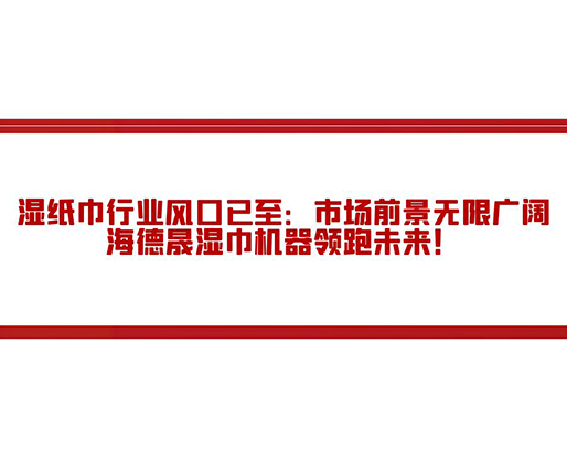 濕紙巾行業風口已至：市場前景無限廣闊，海德晟濕巾機器領跑未來！